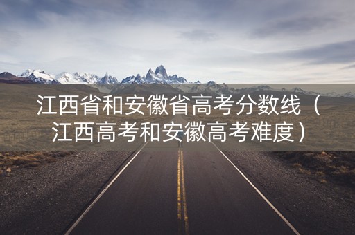 江西省和安徽省高考分数线（江西高考和安徽高考难度）