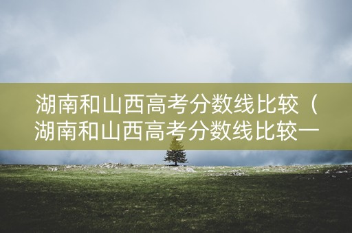 湖南和山西高考分数线比较（湖南和山西高考分数线比较一样吗）