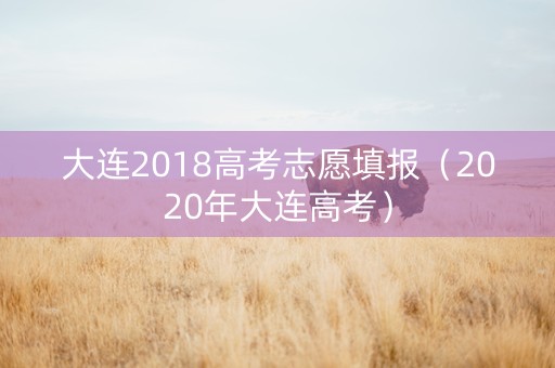 大连2018高考志愿填报（2020年大连高考）