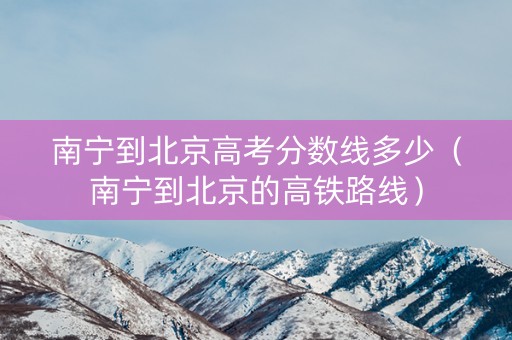 南宁到北京高考分数线多少（南宁到北京的高铁路线）