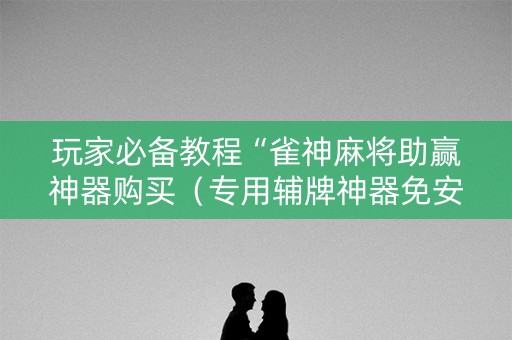 玩家必备教程“雀神麻将助赢神器购买（专用辅牌神器免安装）