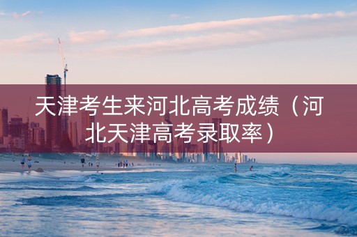 天津考生来河北高考成绩（河北天津高考录取率）