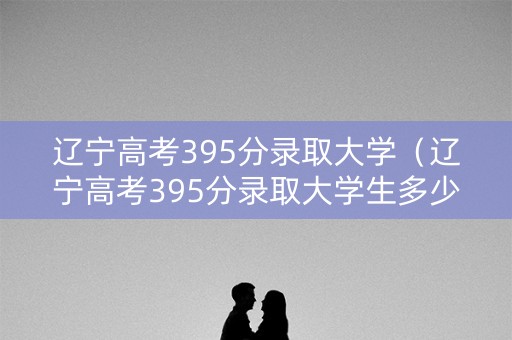 辽宁高考395分录取大学（辽宁高考395分录取大学生多少）