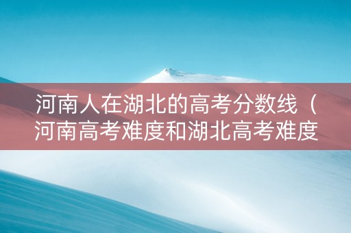 河南人在湖北的高考分数线（河南高考难度和湖北高考难度）
