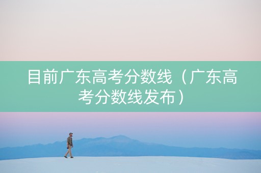 目前广东高考分数线（广东高考分数线发布）