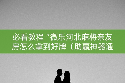 必看教程“微乐河北麻将亲友房怎么拿到好牌（助赢神器通用版）