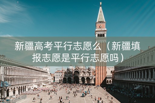 新疆高考平行志愿么（新疆填报志愿是平行志愿吗）