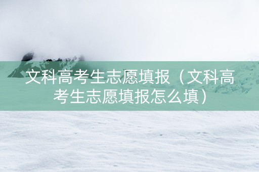 文科高考生志愿填报（文科高考生志愿填报怎么填）
