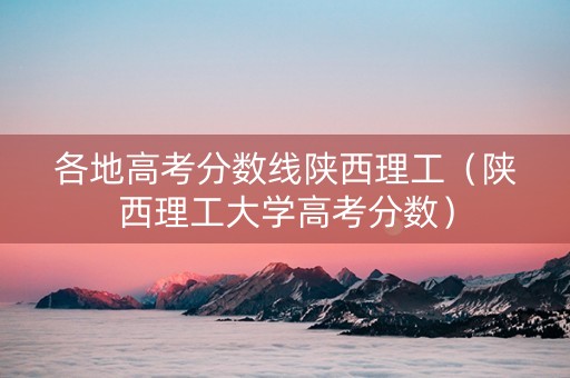 各地高考分数线陕西理工（陕西理工大学高考分数）
