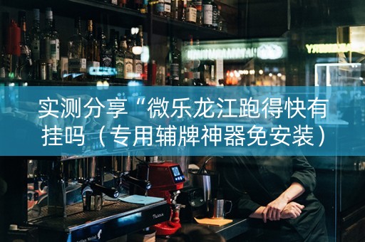 实测分享“微乐龙江跑得快有挂吗（专用辅牌神器免安装）