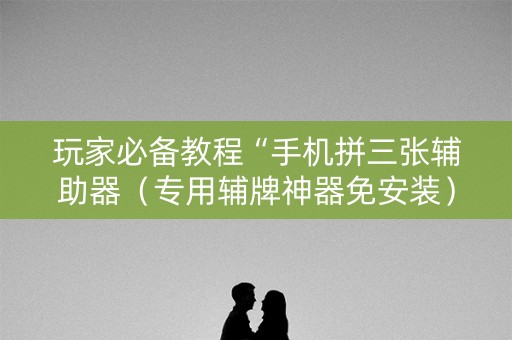 玩家必备教程“手机拼三张辅助器（专用辅牌神器免安装）