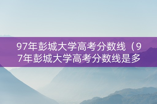 97年彭城大学高考分数线（97年彭城大学高考分数线是多少）