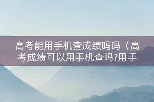 高考能用手机查成绩吗吗（高考成绩可以用手机查吗?用手机怎么查高考成绩?）