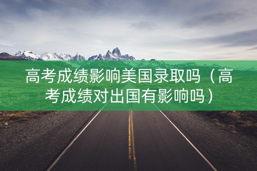高考成绩影响美国录取吗（高考成绩对出国有影响吗）