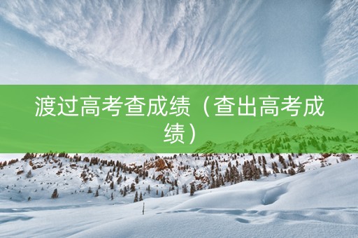渡过高考查成绩（查出高考成绩）