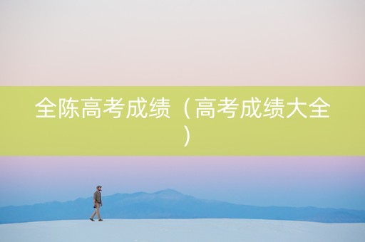 全陈高考成绩（高考成绩大全）