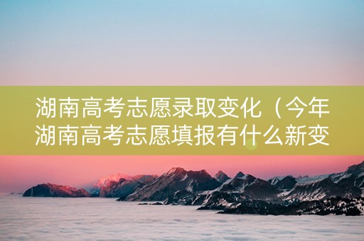 湖南高考志愿录取变化（今年湖南高考志愿填报有什么新变化）