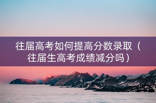 往届高考如何提高分数录取（往届生高考成绩减分吗）
