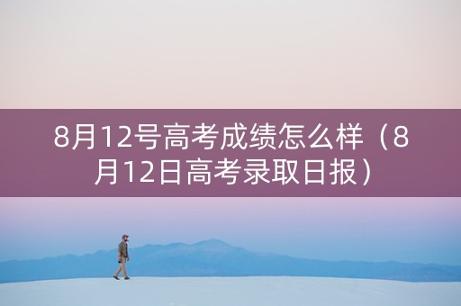 8月12号高考成绩怎么样（8月12日高考录取日报）
