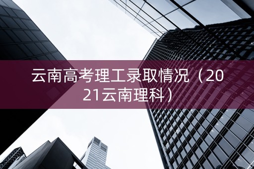 云南高考理工录取情况（2021云南理科）