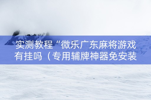 实测教程“微乐广东麻将游戏有挂吗（专用辅牌神器免安装）