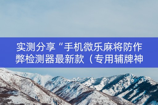实测分享“手机微乐麻将防作弊检测器最新款（专用辅牌神器免安装）