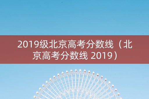2019级北京高考分数线（北京高考分数线 2019）