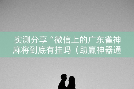 实测分享“微信上的广东雀神麻将到底有挂吗（助赢神器通用版）