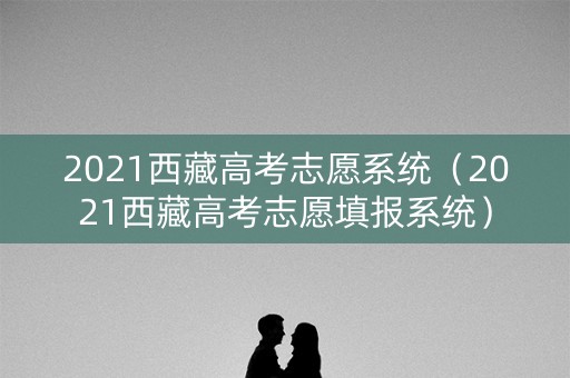 2021西藏高考志愿系统（2021西藏高考志愿填报系统）