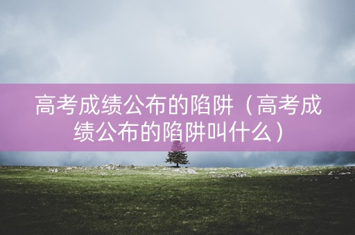 高考成绩公布的陷阱（高考成绩公布的陷阱叫什么）