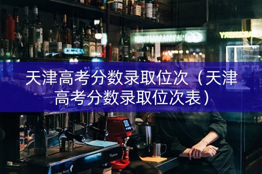 天津高考分数录取位次（天津高考分数录取位次表）