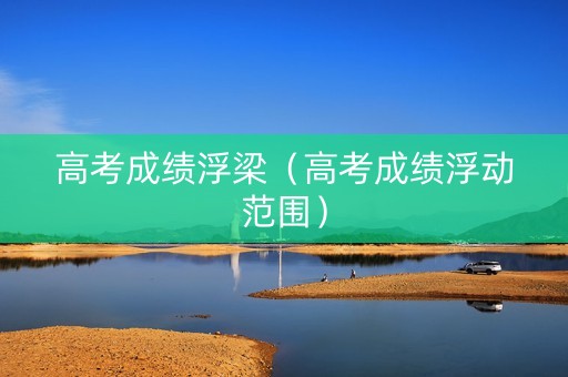 高考成绩浮梁（高考成绩浮动范围）