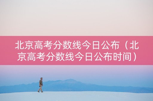 北京高考分数线今日公布（北京高考分数线今日公布时间）
