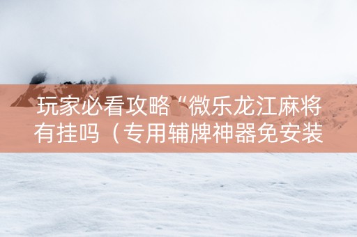 玩家必看攻略“微乐龙江麻将有挂吗（专用辅牌神器免安装）