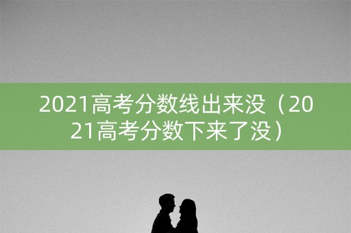 2021高考分数线出来没（2021高考分数下来了没）