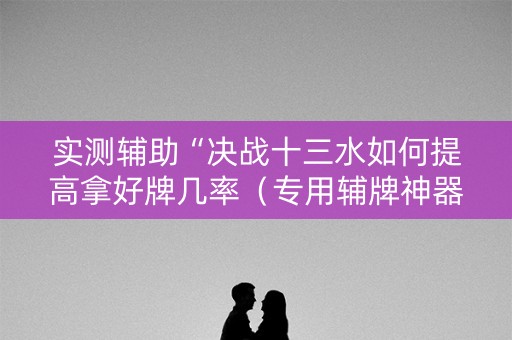 实测辅助“决战十三水如何提高拿好牌几率（专用辅牌神器免安装）