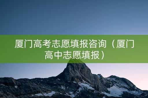 厦门高考志愿填报咨询（厦门高中志愿填报）