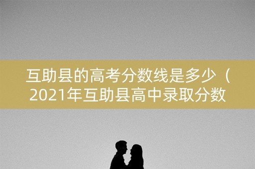 互助县的高考分数线是多少（2021年互助县高中录取分数线）
