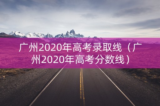 广州2020年高考录取线（广州2020年高考分数线）