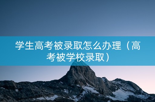 学生高考被录取怎么办理（高考被学校录取）