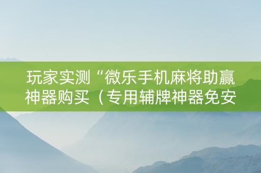 玩家实测“微乐手机麻将助赢神器购买（专用辅牌神器免安装）