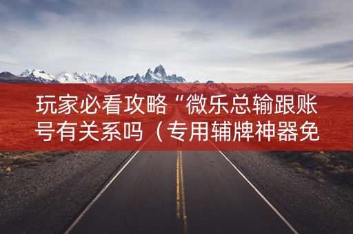 玩家必看攻略“微乐总输跟账号有关系吗（专用辅牌神器免安装）