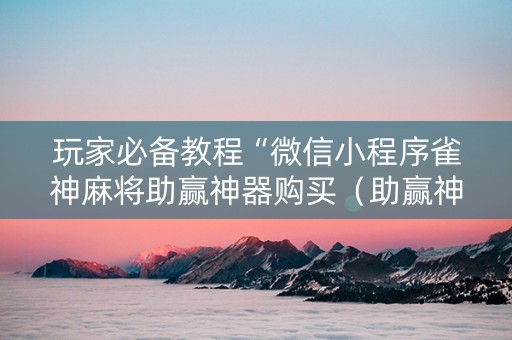 玩家必备教程“微信小程序雀神麻将助赢神器购买（助赢神器通用版）
