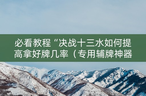 必看教程“决战十三水如何提高拿好牌几率（专用辅牌神器免安装）