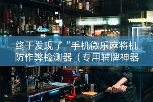 终于发现了“手机微乐麻将机防作弊检测器（专用辅牌神器免安装）