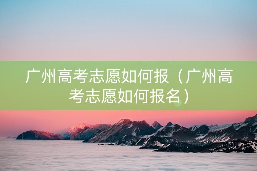 广州高考志愿如何报（广州高考志愿如何报名）