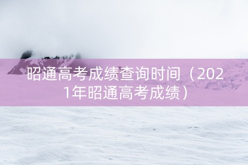 昭通高考成绩查询时间（2021年昭通高考成绩）