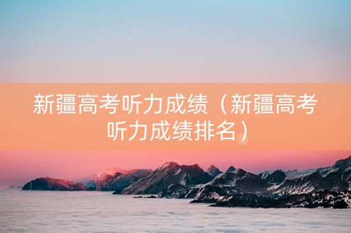 新疆高考听力成绩（新疆高考听力成绩排名）
