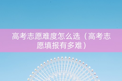 高考志愿难度怎么选（高考志愿填报有多难）