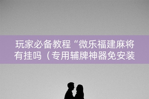 玩家必备教程“微乐福建麻将有挂吗（专用辅牌神器免安装）